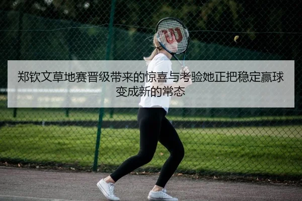 郑钦文草地赛晋级带来的惊喜与考验她正把稳定赢球变成新的常态